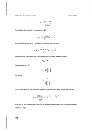 112
Arturo RochaHidráulica de tuberías y canales
4
1
4
1
4
1
2
316,0
8
ν
DgV
C =
Reemplazando este valor en la ecuación 3-23
4
1
4
74
1
0
8
316,0 −
= DV
νρ
τ
Luego sustituimos el radio r en lugar del diámetro D y se tiene,
4
1
4
1
4
74
1
0 2
8
316,0 −−
= rV
νρ
τ
Consideremos que la velocidad máxima es proporcional a la velocidad media
KVVmax =
Sustituyendo en 3-22
x
h
r
h
KVV 





=
De donde,
x
h
r
h
K
V
V






=
ahora reemplazamos este valor de la velocidad media en la ecuación última obtenida para 0τ ,
4
1
4
1
4
7
4
7
4
7
4
7
4
1
0 2
8
316,0 −−−−
=
xx
h rhV
k
νρ
τ
Para que 0τ sea independiente del radio de la tubería se requiere que el exponente del radio
sea nulo. Luego,
 
