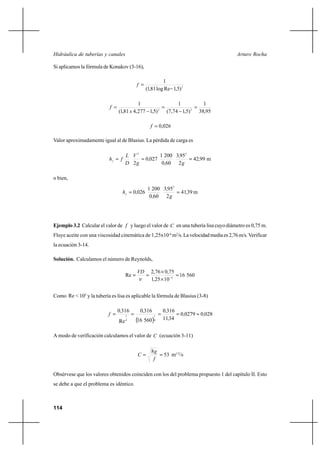114
Arturo RochaHidráulica de tuberías y canales
Si aplicamos la fórmula de Konakov (3-16),
2
)5,1Relog81,1(
1
−
=f
95,38
1
)5,174,7(
1
)5,1277,481,1(
1
22
=
−
=
−
=
x
f
026,0=f
Valor aproximadamente igual al de Blasius. La pérdida de carga es
m9942
2
953
600
2001
0270
2
22
,
g
,
,
,
g
V
D
L
fhf
===
o bien,
m3941
2
953
600
2001
0260
2
,
g
,
,
,hf
==
Ejemplo 3.2 Calcular el valor de f y luego el valor de C en una tubería lisa cuyo diámetro es 0,75 m.
Fluye aceite con una viscosidad cinemática de 1,25x10-4
m2
/s.Lavelocidadmediaes2,76m/s. Verificar
la ecuación 3-14.
Solución. Calculamos el número de Reynolds,
56016
1025,1
75,076,2
Re 4
VD
=
×
×
== −
ν
Como Re < 105
y la tubería es lisa es aplicable la fórmula de Blasius (3-8)
( )
028002790
3411
3160
56016
3160
Re
3160
4
1
4
1
,,
,
,,,
f ≈====
A modo de verificación calculamos el valor de C (ecuación 3-11)
53
8
==
f
g
C m1/2
/s
Obsérvese que los valores obtenidos coinciden con los del problema propuesto 1 del capítulo II. Esto
se debe a que el problema es idéntico.
 