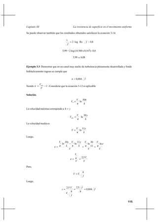 115
La resistencia de superficie en el movimiento uniformeCapítulo III
Se puede observar también que los resultados obtenidos satisfacen la ecuación 3-14.
80Relog2
1
,f
f
−=
5,99=2log(16560x0,167)-0,8
5,99 ≈ 6,08
Ejemplo 3.3 Demostrar que en un canal muy ancho de turbulencia plenamente desarrollada y fondo
hidráulicamente rugoso se cumple que
f884,0=ε
Siendo 1−=
V
Vmax
ε . Considerar que la ecuación 3-12 es aplicable
Solución.
k
hV
Vh
30
ln
κ
∗
=
La velocidad máxima corresponde a yh =
k
yV
Vmax
30
ln
κ
∗
=
La velocidad media es
k
yV
V
11
ln
κ
∗
=
Luego,
V
e
V
V
V
V
k
yV
k
30y
ln
V
ln
11
30
ln
11
ln
κκκκε
∗∗∗∗
==
−
=
V
V
V
V
∗
∗
==
5,2κε
Pero,
f
VV
8
∗
=
Luego,
f,
f,
f
V
V,
ε 8840
8
52
8
52
===
∗
∗
 