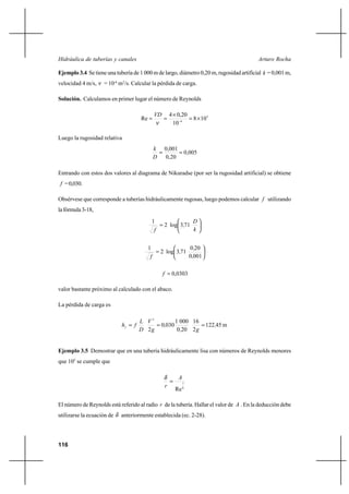 116
Arturo RochaHidráulica de tuberías y canales
Ejemplo 3.4 Se tiene una tubería de 1 000 m de largo, diámetro 0,20 m, rugosidad artificial k = 0,001 m,
velocidad 4 m/s, ν = 10-6
m2
/s. Calcular la pérdida de carga.
Solución. Calculamos en primer lugar el número de Reynolds
5
6
108
10
20,04
Re ×=
×
== −
ν
VD
Luego la rugosidad relativa
005,0
20,0
001,0
==
D
k
Entrando con estos dos valores al diagrama de Nikuradse (por ser la rugosidad artificial) se obtiene
f =0,030.
Obsérvese que corresponde a tuberías hidráulicamente rugosas, luego podemos calcular f utilizando
lafórmula3-18,






=
k
D
,
f
713log2
1






=
0010
200
713log2
1
,
,
,
f
0303,0=f
valor bastante próximo al calculado con el abaco.
La pérdida de carga es
m45122
2
16
200
0001
0300
2
2
,
g,
,
g
V
D
L
fhf
===
Ejemplo 3.5 Demostrar que en una tubería hidráulicamente lisa con números de Reynolds menores
que 105
se cumple que
8
7
Re
A
r
=
δ
El número de Reynolds está referido al radio r de la tubería. Hallar el valor de A . En la deducción debe
utilizarse la ecuación de δ anteriormente establecida (ec. 2-28).
 