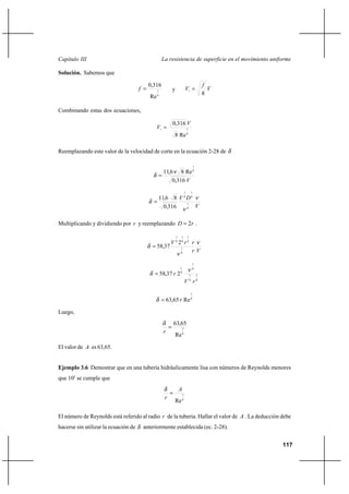 117
La resistencia de superficie en el movimiento uniformeCapítulo III
Solución. Sabemos que
4
1
Re
316,0
=f y V
f
V
8
=∗
Combinando estas dos ecuaciones,
8
1
Re8
316,0 V
V =∗
Reemplazando este valor de la velocidad de corte en la ecuación 2-28 de δ
V316,0
Re86,11 8
1
ν
δ =
V
DV
,
, ν
ν
δ
8
1
8
1
8
1
3160
8611
=
Multiplicando y dividiendo por r y reemplazando rD 2= .
Vr
rrV ν
ν
δ
8
1
8
1
8
1
8
1
2
37,58=
8
7
8
7
8
7
8
1
237,58
rV
r
ν
δ =
8
7
Re65,63 r=δ
Luego,
8
7
Re
65,63
=
r
δ
El valor de A es 63,65.
Ejemplo 3.6 Demostrar que en una tubería hidráulicamente lisa con números de Reynolds menores
que 105
se cumple que
8
7
Re
A
r
=
δ
El número de Reynolds está referido al radio r de la tubería. Hallar el valor de A . La deducción debe
hacerse sin utilizar la ecuación de δ anteriormente establecida (ec. 2-28).
 