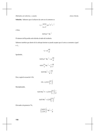 118
Arturo RochaHidráulica de tuberías y canales
Solución. Sabemos que el esfuerzo de corte en el contorno es
4
1
4
7
4
1
4
10
28
316,0
rV
x
−
= νρτ
o bien,
4
1
2
Re0330 ρV,
−
El número de Reynolds está referido al radio de la tubería.
Sabemos también que dentro de la subcapa laminar se puede aceptar que el corte es constante e igual
a 0
τ ,
δ
δ
µτ
V
=0
Igualando,
δ
δ
µ
V
ρV, =
−
4
1
2
Re0330
V
VrVr
,
δ
δν
=
−
4
1
Re0330
V
Vr
,
δ
δ
=4
3
Re0330
Pero, según la ecuación 3-26,
7
1
235,1 





=
r
VV
δ
δ
Reemplazando,
δ
δ r
r
VV
7
1
4
3
235,1Re033,0 





=
7
6
4
3
235,1Re033,0
r
−






=
δ
Elevando a la potencia 7/6,
δ
r
=




 8
76
7
Re
235,1
033,0
 