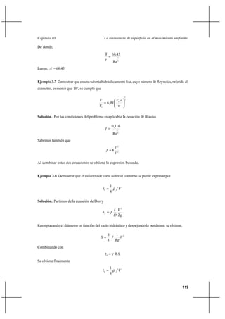 119
La resistencia de superficie en el movimiento uniformeCapítulo III
De donde,
8
7
Re
45,68
=
r
δ
Luego, A = 68,45
Ejemplo 3.7 Demostrar que en una tubería hidráulicamente lisa, cuyo número de Reynolds, referido al
diámetro, es menor que 105
, se cumple que
7
1
99,6 





= ∗
∗ ν
rV
V
V
Solución. Por las condiciones del problema es aplicable la ecuación de Blasius
4
1
Re
316,0
=f
Sabemos también que
2
2
8
V
V
f ∗
=
Al combinar estas dos ecuaciones se obtiene la expresión buscada.
Ejemplo 3.8 Demostrar que el esfuerzo de corte sobre el contorno se puede expresar por
2
0
8
1
Vfρτ =
Solución. Partimos de la ecuación de Darcy
g
V
D
L
fhf
2
2
=
Reemplazando el diámetro en función del radio hidráulico y despejando la pendiente, se obtiene,
21
8
1
V
Rg
fS =
Combinando con
SRγτ =0
Se obtiene finalmente
2
0
8
1
Vfρτ =
 