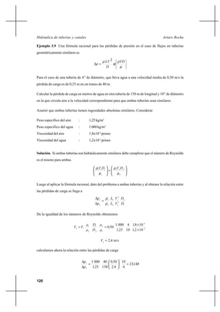 120
Arturo RochaHidráulica de tuberías y canales
Ejemplo 3.9 Una fórmula racional para las pérdidas de presión en el caso de flujos en tuberías
geométricamente similares es












=∆
µ
ρ
ϕ
ρ VD
D
LV
p
2
Para el caso de una tubería de 4” de diámetro, que lleva agua a una velocidad media de 0,50 m/s la
pérdida de carga es de 0,25 m en un tramo de 40 m.
Calcular la pérdida de carga en metros de agua en otra tubería de 150 m de longitud y 10” de diámetro
en la que circula aire a la velocidad correspondiente para que ambas tuberías sean similares.
Asumir que ambas tuberías tienen rugosidades absolutas similares. Considerar
Peso específico del aire : 1,25kg/m3
Peso específico del agua : 1000kg/m3
Viscosidad del aire : 1,8x10-4
poises
Viscosidad del agua : 1,2x10-2
poises
Solución. Si ambas tuberías son hidráulicamente similares debe cumplirse que el número de Reynolds
es el mismo para ambas






=





2
222
1
111
µ
ρ
µ
ρ DVDV
Luego al aplicar la fórmula racional, dato del problema a ambas tuberías y al obtener la relación entre
las pérdidas de carga se llega a
1
2
2
2
2
1
2
1
2
1
2
1
D
D
V
V
L
L
p
p
ρ
ρ
=
∆
∆
De la igualdad de los números de Reynolds obtenemos
2
4
1
2
2
1
2
1
12
1021
1081
10
4
251
0001
500 −
×
×
==
,
,
,
,
µ
µ
D
D
ρ
ρ
VV
-
m/s422 ,V =
calculamos ahora la relación entre las pérdidas de carga
14823
4
10
42
500
150
40
251
0001
2
2
1
,
,
,
,p
p
=





=
∆
∆
 