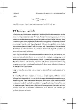 121
La resistencia de superficie en el movimiento uniformeCapítulo III
Luego,
m01080
14823
250
2 ,
,
,
p ==∆
la pérdida de carga en la tubería de aire equivale a una altura de 0,0108 m de agua.
3.10 Concepto de capa límite
En el primer capítulo habíamos señalado que la distribución de velocidades en la sección
transversal depende del número de Reynolds. Para decirlo en otras palabras, el gradiente
transversal de velocidades depende del grado de turbulencia. Cuando el flujo es laminar (o sea
cuando no hay turbulencia) el gradiente de velocidades es muy grande. Al aumentar la velocidad,
y por consiguiente el número de Reynolds y el grado de turbulencia, el gradiente de velocidades
disminuye, tiende a uniformizarse. Llega un momento en el cual la turbulencia está plenamente
desarrollada. En estas condiciones un aumento en el número de Reynolds no conlleva un
aumento en el grado de turbulencia.
En un flujo con turbulencia plenamente desarrollada la distribución de velocidades es casi
uniforme en la sección. La influencia del contorno se limita a una capa, muy delgada, próxima
a las paredes. Allí los esfuerzos viscosos son grandes y el gradiente de velocidad es intenso.
A esta pequeña capa, se le denomina capa límite. Toda la teoría sobre la capa límite es muy
compleja, pero conviene presentar acá los conceptos fundamentales, incidiendo principalmente
en el aspecto físico del problema.
Imaginemos un flujo paralelo que se desarrolla en un espacio infinito, sin obstáculo o contorno
alguno.
Si en este flujo colocamos un obstáculo, es decir, un cuerpo, se producirá fricción entre el
fluido y la superficie del cuerpo. En el contorno mismo las velocidades del fluido y del contorno
deben ser iguales. Luego en el contorno la velocidad debe ser cero. En las inmediaciones del
cuerpo la distribución de velocidades estará determinada por los esfuerzos viscosos. Aparecerá
un gradiente de velocidades. Al alejarnos del cuerpo, normalmente a su superficie, la velocidad
aumenta desde cero en el contorno hasta alcanzar, a una distancia δ la velocidad que
tendría en ausencia del cuerpo.
 
