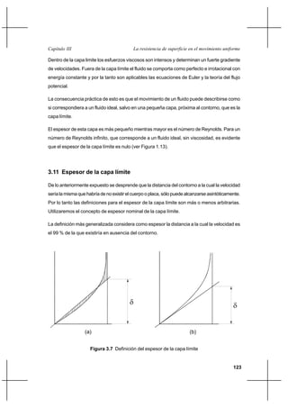 123
La resistencia de superficie en el movimiento uniformeCapítulo III
Dentro de la capa limite los esfuerzos viscosos son intensos y determinan un fuerte gradiente
de velocidades. Fuera de la capa límite el fluido se comporta como perfecto e irrotacional con
energía constante y por la tanto son aplicables las ecuaciones de Euler y la teoría del flujo
potencial.
La consecuencia práctica de esto es que el movimiento de un fluido puede describirse como
si correspondiera a un fluido ideal, salvo en una pequeña capa, próxima al contorno, que es la
capa límite.
El espesor de esta capa es más pequeño mientras mayor es el número de Reynolds. Para un
número de Reynolds infinito, que corresponde a un fluido ideal, sin viscosidad, es evidente
que el espesor de la capa límite es nulo (ver Figura 1.13).
3.11 Espesor de la capa límite
De lo anteriormente expuesto se desprende que la distancia del contorno a la cual la velocidad
sería la misma que habría de no existir el cuerpo o placa, sólo puede alcanzarse asintóticamente.
Por lo tanto las definiciones para el espesor de la capa límite son más o menos arbitrarias.
Utilizaremos el concepto de espesor nominal de la capa límite.
La definición más generalizada considera como espesor la distancia a la cual la velocidad es
el 99 % de la que existiría en ausencia del contorno.
Figura 3.7 Definición del espesor de la capa límite
δ δ
(a) (b)
 