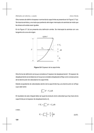 124
Arturo RochaHidráulica de tuberías y canales
Otra manera de definir el espesor nominal de la capa límite se presenta en la Figura 3.7 (a).
Se traza la asíntota y una recta que partiendo del origen intercepta a la asintota de modo que
las áreas achuradas sean iguales.
En la Figura 3.7 (b) se presenta otra definición similar. Se intercepta la asintota con una
tangente a la curva de origen.
Otra forma de definición es la que considera el “espesor de desplazamiento”. El espesor de
desplazamiento es la distancia en la que se considera desplazado el flujo como consecuencia
de la disminución de velocidad en la capa límite.
Debido al gradiente de velocidades dentro de la capa límite hay una disminución en el flujo
cuyo valor sería
dhVV
h
h
h∫
∞=
=
−
0
)(
El resultado de esta integral debe ser igual al producto de la velocidad que hay fuera de la
capa límite por el espesor de desplazamiento *δ .
dhVVV
h
h
h∫
∞=
=
∗ −=
0
)(δ
o bien,
dh
V
Vh
h
h
∫
∞=
=
∗ 





−=
0
1δ (3-27)
Figura 3.8 Espesor de la capa límite
hV
dh
hVV-
δ
*
V0,99
δ
 