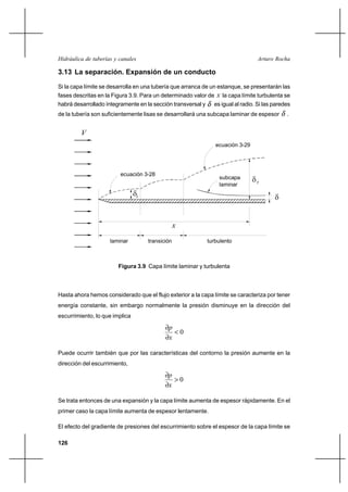 126
Arturo RochaHidráulica de tuberías y canales
3.13 La separación. Expansión de un conducto
Si la capa límite se desarrolla en una tubería que arranca de un estanque, se presentarán las
fases descritas en la Figura 3.9. Para un determinado valor de x la capa límite turbulenta se
habrá desarrollado íntegramente en la sección transversal y δ es igual al radio. Si las paredes
de la tubería son suficientemente lisas se desarrollará una subcapa laminar de espesor δ .
Hasta ahora hemos considerado que el flujo exterior a la capa límite se caracteriza por tener
energía constante, sin embargo normalmente la presión disminuye en la dirección del
escurrimiento, lo que implica
0<
∂
∂
x
p
Puede ocurrir también que por las características del contorno la presión aumente en la
dirección del escurrimiento,
0>
∂
∂
x
p
Se trata entonces de una expansión y la capa límite aumenta de espesor rápidamente. En el
primer caso la capa límite aumenta de espesor lentamente.
El efecto del gradiente de presiones del escurrimiento sobre el espesor de la capa límite se
δ
x
V
ecuación 3-28
ecuación 3-29
subcapa
laminar
laminar transición turbulento
T
δLδ
Figura 3.9 Capa límite laminar y turbulenta
 