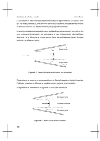 128
Arturo RochaHidráulica de tuberías y canales
La separación es el fenómeno de alejamiento del flujo de la pared. Queda una porción en la
que hay fluido, pero no flujo, en la dirección principal de la corriente. Puede haber movimiento
en dirección contraria a la del escurrimiento principal (contracorriente).
Lo anteriormente expuesto se puede resumir señalando que siempre que por una razón u otra
haya un incremento de presión, las partículas de la capa límite perderán velocidad hasta
detenerse y si la diferencia de presión es muy fuerte las partículas avanzan en dirección
contraria a la del escurrimiento.
Este problema se presenta en una expansión, en un flujo de líneas de corriente divergentes.
Podría ser el caso de un difusor o un canal de sección creciente (una transición).
Si el gradiente de presiones es muy grande se produce la separación.
Figura 3.12 Desarrollo de la capa límite en una expansión
Capa límite
Capa límite
Figura 3.13 Aparición de contracorrientes
Contracorriente
Contracorriente
Corriente principal
 