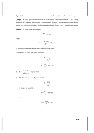 129
La resistencia de superficie en el movimiento uniformeCapítulo III
Ejemplo 3.10 Fluye agua con una viscosidad de 10-6
m2
/s a una velocidad uniforme de 2,5 m/s. El flujo
es paralelo. Se coloca una placa delgada y lisa paralela a la corriente. Calcular la longitud de la porción
laminar de la capa límite formada. Calcular el espesor de la capa límite a 5 cm y 1 m del borde de ataque.
Solución. La transición se produce para
5
105×=
ν
Vx
Luego,
m2,0
5,2
10105 65
x =
××
=
−
La longitud de la porción laminar de la capa límite es de 20 cm.
Luego para x = 5 cm la capa límite es laminar.
2
1
Re
5x
L
=δ
4
105,12Re ×==
ν
xV
a) m1007,7
105,12
1055 4
2
2
L
−
−
×=
×
××
=δ
b) A la distancia de 1 m el flujo es turbulento
5
1
Re
38,0
=T
δ
El número de Reynolds es
6
105,2Re ×==
ν
xV
y,
cm2
19
38,0
T
==δ
 