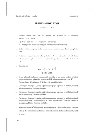 130
Arturo RochaHidráulica de tuberías y canales
PROBLEMASPROPUESTOS
(Capítulo III)
1 . Discutir como varía en una tubería la relación de la velocidad
máxima a la media
a ) Para números de Reynolds crecientes.
b) Para rugosidad relativa creciente (para tuberías de rugosidad artificial).
2. Explique teóricamente por que no hay exactamente el mismo valor para A en los ejemplos 3.5
y 3.6.
3. Si admitimos que en la ecuación de Darcy el valor de f viene dado por la ecuación de Blasius
y hacemos los reemplazos correspondientes demostrar que el exponente de la velocidad sería
1,75.
4. Demostrar que
2
3
55,193,21 ff −+=α
f98,01 +=β
5. Se han efectuado mediciones puntuales de la velocidad en una tubería con flujo turbulento
encontrándose que la velocidad a la distancia 4/D del contorno es igual a 0,89 maxV
Calcular el valor del coeficiente f de Darcy y la rugosidad relativa.
6. Calcular para el ejemplo 2.1, cuál es la pérdida de carga que se produce en la tubería, aplicando
la ecuación de Darcy. Comparar resultados.
7. Calcular para el ejemplo 2.3, cuál es la pérdida de carga que se produce en la tubería, aplicando
la ecuación de Darcy. Comparar resultados.
8. Calcular para el ejemplo 2.5, cuál es la pérdida de carga que se produce en la tubería, aplicando
la ecuación de Darcy. Calcular el valor de f a partir del coeficiente C de Chezy y a partir de
la ecuación de Blasius. Comparar resultados.
9. A partir del valor de C obtenido en el problema propuesto 1 del segundo capítulo, calcular el
valor de f y comparar con el obtenido a partir de la ecuación de Blasius. Calcular la pérdida
de carga.
 
