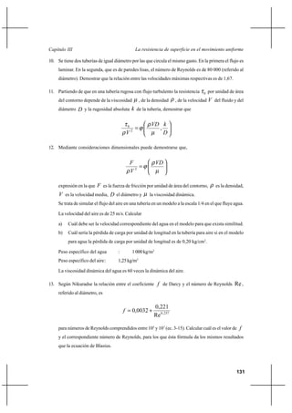 131
La resistencia de superficie en el movimiento uniformeCapítulo III
10. Se tiene dos tuberías de igual diámetro por las que circula el mismo gasto. En la primera el flujo es
laminar. En la segunda, que es de paredes lisas, el número de Reynolds es de 80 000 (referido al
diámetro). Demostrar que la relación entre las velocidades máximas respectivas es de 1,67.
11. Partiendo de que en una tubería rugosa con flujo turbulento la resistencia 0τ por unidad de área
del contorno depende de la viscosidad µ , de la densidad ρ , de la velocidad V del fluido y del
diámetro D y la rugosidad absoluta k de la tubería, demostrar que






=
D
kVD
V
,2
0
µ
ρ
ϕ
ρ
τ
12. Mediante consideraciones dimensionales puede demostrarse que,






=
µ
ρ
ϕ
ρ
VD
V
F
2
expresión en la que F es la fuerza de fricción por unidad de área del contorno, ρ es la densidad,
V es la velocidad media, D el diámetro y µ la viscosidad dinámica.
Se trata de simular el flujo del aire en una tubería en un modelo a la escala 1/4 en el que fluye agua.
La velocidad del aire es de 25 m/s. Calcular
a) Cuál debe ser la velocidad correspondiente del agua en el modelo para que exista similitud.
b) Cuál sería la pérdida de carga por unidad de longitud en la tubería para aire si en el modelo
para agua la pérdida de carga por unidad de longitud es de 0,20 kg/cm2
.
Peso específico del agua : 1000kg/m3
Peso específico del aire: 1,25kg/m3
La viscosidad dinámica del agua es 60 veces la dinámica del aire.
13. Según Nikuradse la relación entre el coeficiente f de Darcy y el número de Reynolds Re ,
referido al diámetro, es
237,0
Re
221,0
0032,0 +=f
para números de Reynolds comprendidos entre 105
y 107
(ec. 3-15). Calcular cuál es el valor de f
y el correspondiente número de Reynolds, para los que ésta fórmula da los mismos resultados
que la ecuación de Blasius.
 