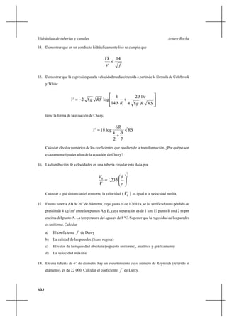 132
Arturo RochaHidráulica de tuberías y canales
14. Demostrar que en un conducto hidráulicamente liso se cumple que
f
Vk 14
<
ν
15. Demostrar que la expresión para la velocidad media obtenida a partir de la fórmula de Colebrook
y White








+−=
RSRgR
k
RSgV
84
51,2
8,14
log82
ν
tiene la forma de la ecuación de Chezy,
RS
k
R
V
72
6
log18
δ
+
=
Calcular el valor numérico de los coeficientes que resulten de la transformación. ¿Por qué no son
exactamente iguales a los de la ecuación de Chezy?
16. La distribución de velocidades en una tubería circular esta dada por
7
1
235,1 





=
r
h
V
Vh
Calcular a qué distancia del contorno la velocidad )( hV es igual a la velocidad media.
17. En una tubería AB de 20” de diámetro, cuyo gasto es de 1 200 l/s, se ha verificado una pérdida de
presión de 4 kg/cm2
entre los puntos A y B, cuya separación es de 1 km. El punto B está 2 m por
encima del punto A. La temperatura del agua es de 8 ºC. Suponer que la rugosidad de las paredes
es uniforme. Calcular
a) El coeficiente f de Darcy
b) La calidad de las paredes (lisa o rugosa)
c) El valor de la rugosidad absoluta (supuesta uniforme), analítica y gráficamente
d) La velocidad máxima
18. En una tubería de 6” de diámetro hay un escurrimiento cuyo número de Reynolds (referido al
diámetro), es de 22 000. Calcular el coeficiente f de Darcy.
 