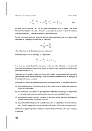136
Arturo RochaHidráulica de tuberías y canales
∑ −
+++=++
212
2
2
2
21
1
2
1
1
22
fhz
γ
p
g
V
αz
γ
p
g
V
α (4-1)
Es decir, que al pasar de 1 a 2 hay una parte de la energía que “se pierde”: que no se
transforma en presión, velocidad o elevación. Es la energía consumida en forma de fricción y
que denominamos fh , pérdida de energía o pérdida de carga.
Para el movimiento uniforme, la sección transversal es invariable, por lo tanto la velocidad
también lo es y la energía de velocidad es constante
g
V
g
V
22
2
2
2
2
1
1 αα =
α es el coeficiente de Coriolis estudiado en el capítulo I.
Entonces, la ecuación de la energía es simplemente
∑ −
++=+
212
2
1
1
fhz
p
z
p
γγ
A la línea que resulta de unir las elevaciones a las que sube el líquido en una serie de
piezómetros instalados a lo largo de la tubería se le denomina línea piezométrica o línea de
gradiente hidráulica (L. P.).
Si en cada sección se adiciona a la cota piezométrica el valor correspondiente a la energía de
velocidad se obtiene la línea de energía. En el movimiento uniforme la línea de energía y la
línea piezométrica son paralelas.
Con respecto a la línea de gradiente o piezométrica conviene ordenar los siguientes conceptos
a) La línea de gradiente indica por medio de su altura sobre el eje de la tubería la presión en
cualquier punto de ella.
b) En una tubería, o en tuberías de igual rugosidad y diámetro, cuanto mayor es la pendiente
o inclinación de la línea de gradiente tanto mayor será la velocidad del fluido.
c) La línea de gradiente hidráulica indica por su descenso vertical la energía perdida entre
dos secciones (para el movimiento uniforme).
d) La gradiente hidráulica es recta para tuberías rectas de sección transversal constante y
para tuberías cuya longitud sea aproximadamente igual a la línea que une sus extremos.
La línea de energía siempre desciende en la dirección del escurrimiento, salvo que se coloque
una bomba.
 