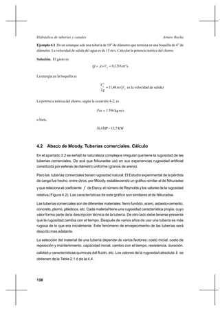 138
Arturo RochaHidráulica de tuberías y canales
Ejemplo 4.1 De un estanque sale una tubería de 10” de diámetro que termina en una boquilla de 4” de
diámetro. La velocidad de salida del agua es de 15 m/s. Calcular la potencia teórica del chorro.
Solución. El gasto es
=×= SVAQ 0,1216m3
/s
La energía en la boquilla es
=
g
VS
2
2
11,48m ( SV es la velocidad de salida)
La potencia teórica del chorro, según la ecuación 4-2, es
=Pot 1 396 kg m/s
o bien,
18,4HP=13,7KW
4.2 Abaco de Moody. Tuberías comerciales. Cálculo
En el apartado 3.2 se señaló la naturaleza compleja e irregular que tiene la rugosidad de las
tuberías comerciales. De acá que Nikuradse usó en sus experiencias rugosidad artificial
constituida por esferas de diámetro uniforme (granos de arena).
Pero las tuberías comerciales tienen rugosidad natural. El Estudio experimental de la pérdida
de carga fue hecho, entre otros, por Moody, estableciendo un gráfico similar al de Nikuradse
y que relaciona el coeficiente f de Darcy, el número de Reynolds y los valores de la rugosidad
relativa (Figura 4.2). Las características de este gráfico son similares al de Nikuradse.
Las tuberías comerciales son de diferentes materiales: fierro fundido, acero, asbesto-cemento,
concreto, plomo, plásticos, etc. Cada material tiene una rugosidad característica propia, cuyo
valor forma parte de la descripción técnica de la tubería. De otro lado debe tenerse presente
que la rugosidad cambia con el tiempo. Después de varios años de uso una tubería es más
rugosa de lo que era inicialmente. Este fenómeno de envejecimiento de las tuberías será
descrito mas adelante.
La selección del material de una tubería depende de varios factores: costo inicial, costo de
reposición y mantenimiento, capacidad inicial, cambio con el tiempo, resistencia, duración,
calidad y características químicas del fluido, etc. Los valores de la rugosidad absoluta k se
obtienen de la Tabla 2.1 ó de la 4.4.
 
