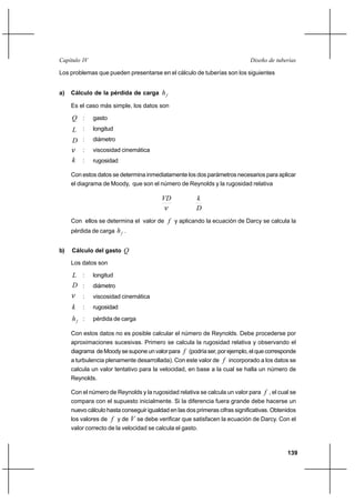 139
Diseño de tuberíasCapítulo IV
Los problemas que pueden presentarse en el cálculo de tuberías son los siguientes
a) Cálculo de la pérdida de carga fh
Es el caso más simple, los datos son
Q : gasto
L : longitud
D : diámetro
ν : viscosidad cinemática
k : rugosidad
Con estos datos se determina inmediatamente los dos parámetros necesarios para aplicar
el diagrama de Moody, que son el número de Reynolds y la rugosidad relativa
ν
VD
D
k
Con ellos se determina el valor de f y aplicando la ecuación de Darcy se calcula la
pérdida de carga fh .
b) Cálculo del gasto Q
Los datos son
L : longitud
D : diámetro
ν : viscosidad cinemática
k : rugosidad
fh : pérdida de carga
Con estos datos no es posible calcular el número de Reynolds. Debe procederse por
aproximaciones sucesivas. Primero se calcula la rugosidad relativa y observando el
diagrama deMoodysesuponeunvalorpara f (podríaser,porejemplo,elquecorresponde
a turbulencia plenamente desarrollada). Con este valor de f incorporado a los datos se
calcula un valor tentativo para la velocidad, en base a la cual se halla un número de
Reynolds.
Con el número de Reynolds y la rugosidad relativa se calcula un valor para f , el cual se
compara con el supuesto inicialmente. Si la diferencia fuera grande debe hacerse un
nuevo cálculo hasta conseguir igualdad en las dos primeras cifras significativas. Obtenidos
los valores de f y de V se debe verificar que satisfacen la ecuación de Darcy. Con el
valor correcto de la velocidad se calcula el gasto.
 
