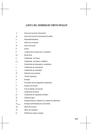 xxiii
LISTA DE SIMBOLOS PRINCIPALES
A Area de la sección transversal
SA Area de la sección transversal de salida
a Rugosidad absoluta
a Altura de una grada
B Ancho de fondo
b Ancho
b Longitud de la cresta de un vertedero
..lb Borde libre
C Coeficiente de Chezy
HC Coeficiente de Hazen y Williams
c Coeficiente de descarga en vertederos
cc Coeficiente de contracción
vc Coeficiente de velocidad
D Diámetro de la tubería
d Tirante hidráulico
E Energía
e Constante de los logaritmos neperianos
F Número de Froude
fF Fuerza debida a la fricción
f Coeficiente de Darcy
G Coeficiente de rugosidad de Bazin
H Carga de agua
H Energía total con respecto a un plano de referencia
bombaH Energía suministrada por una bomba
SH Altura de succión
iH Altura de impulsión
fh Pérdida de carga o energía
 