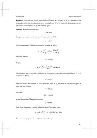 141
Diseño de tuberíasCapítulo IV
Ejemplo 4.2 Se tiene una tubería nueva de fierro fundido ( k = 0,00025 m) de 10” de diámetro. La
longitud es de 1 000 m. Conduce agua cuya viscosidad es de 10-6
m2
/s. La pérdida de carga (de energía)
en el tramo considerado es de 10 m. Calcular el gasto.
Solución. La rugosidad relativa es
Dk =0,001
Si suponemos que la turbulencia está plenamente desarrollada
f =0,0198
Calculamos ahora la velocidad a partir de la ecuación de Darcy,
g
V
,
,
g
V
D
L
f
22540
0001
01980
2
10
22
==
De acá se obtiene,
V = 1,59 m/s
Luego,
5
6
10044
10
2540591
Re ×=
×
== −
,
,,
ν
DV
Consideramos ahora como datos el número de Reynolds y la rugosidad relativa y hallamos f en el
diagrama de Moody,
f =0,0205
Valor que difiere del supuesto. A partir del nuevo valor de f hacemos un nuevo cálculo para la
velocidad y se obtiene
V = 1,56 m/s
de donde,
Re =3,96x105
y en el diagrama de Moody encontramos,
f =0,0205
Valor igual al supuesto. Luego la velocidad es de 1,56 m/s y el gasto
56,1
4
2
D
AVQ
π
== = 0,079 m3
/s = 79 lps
Los valores de f y V satisfacen la ecuación de Darcy.
 
