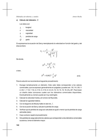 142
Arturo RochaHidráulica de tuberías y canales
c) Cálculo del diámetro D
Los datos son
L : longitud
ν : viscosidad
k : rugosidad
fh : pérdida de carga
Q : gasto
Si expresamos la ecuación de Darcy reemplazando la velocidad en función del gasto y del
área se tiene
22
2
4
2 





=
D
g
Q
D
L
fhf
π
De donde,
fh
Lf
gπ
Q
D
2
285 =
o bien,
2
082705 Q
S
f
,D = (4-3)
Para la solución se recomienda el siguiente procedimiento
1. Escoger tentativamente un diámetro. Este valor debe corresponder a los valores
comerciales, que se expresan generalmente en pulgadas y pueden ser: 1/8, 1/4, 3/8, 1/
2, 3/4, 1, 1 1/4, 1 1/2, 2, 2 1/2, 3, 3 1/2, 4, 5, 6, 8, 10, 12, 14, 16, 18, 24 y 30”. Para hacer
un diseño debe conocerse cuales son los diámetros comerciales disponibles.
Eventualmente su número puede ser muy restringido.
2. Calcular la velocidad media y el número de Reynolds.
3. Calcular la rugosidad relativa.
4. Con el diagrama de Moody hallar el valor de f .
5. Con la ecuación de Darcy calcular la pérdida de carga.
6. Verificar que la pérdida de carga así calculada es igual o menor que la pérdida de carga
admisible (dato).
7. Caso contrario repetir el procedimiento
8. Si la pérdida de carga está entre los valores que corresponden a dos diámetros comerciales
sucesivos, tomar el diámetro mayor.
 