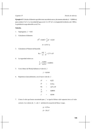 145
Diseño de tuberíasCapítulo IV
Ejemplo 4.3 Calcular el diámetro que debe tener una tubería nueva, decementoenlucido( k =0,0004m)
para conducir 2 m3
/s. La viscosidad del agua es de 1,2 x 10-6
m2
/s. La longitud de la tubería es de 1 000 m.
La pérdida de carga admisible es de 25 m.
Solución.
1. Supongamos f = 0,02
2. Calculamos el diámetro.
265,00827,05 2
== Q
S
f
D
m7670,D =
3. Calculamos el Número de Reynolds
6
10772
14
Re ×== ,
Dνπ
Q
4. La rugosidad relativa es
00052,0
0767,0
0004,0
==
D
k
5. Con el ábaco de Moody hallamos el valor de f
f =0,0168
6. Repetimos el procedimiento, con el nuevo valor de f .
5
D = 0,222
D = 0,74m
Re = 2,87x106
D
k
= 0,00054
f = 0,0168
7. Como el valor que hemos encontrado para f es igual al último valor supuesto éste es el valor
correcto. Los valores de f y de V satisfacen la ecuación de Darcy. Luego,
D =0,74m
D =29,13’’
 