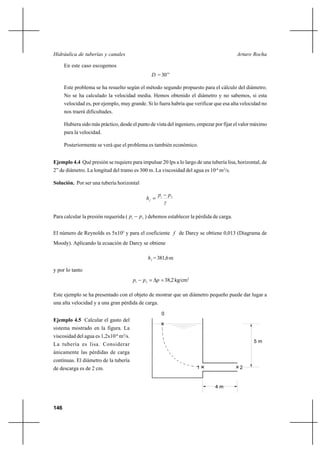 146
Arturo RochaHidráulica de tuberías y canales
En este caso escogemos
D =30’’
Este problema se ha resuelto según el método segundo propuesto para el cálculo del diámetro.
No se ha calculado la velocidad media. Hemos obtenido el diámetro y no sabemos, si esta
velocidad es, por ejemplo, muy grande. Si lo fuera habría que verificar que esa alta velocidad no
nos traerá dificultades.
Hubiera sido más práctico, desde el punto de vista del ingeniero, empezar por fijar el valor máximo
para la velocidad.
Posteriormente se verá que el problema es también económico.
Ejemplo 4.4 Qué presión se requiere para impulsar 20 lps a lo largo de una tubería lisa, horizontal, de
2” de diámetro. La longitud del tramo es 300 m. La viscosidad del agua es 10-6
m2
/s.
Solución. Por ser una tubería horizontal
γ
pp
hf
21
−
=
Para calcular la presión requerida ( 21 pp − ) debemos establecer la pérdida de carga.
El número de Reynolds es 5x105
y para el coeficiente f de Darcy se obtiene 0,013 (Diagrama de
Moody). Aplicando la ecuación de Darcy se obtiene
fh =381,6m
y por lo tanto
=∆=− ppp 21
38,2kg/cm2
Este ejemplo se ha presentado con el objeto de mostrar que un diámetro pequeño puede dar lugar a
una alta velocidad y a una gran pérdida de carga.
Ejemplo 4.5 Calcular el gasto del
sistema mostrado en la figura. La
viscosidad del agua es 1,2x10-6
m2
/s.
La tubería es lisa. Considerar
únicamente las pérdidas de carga
continuas. El diámetro de la tubería
de descarga es de 2 cm.
0
4 m
1 2
5 m
 
