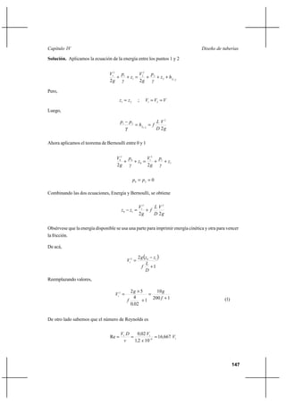 147
Diseño de tuberíasCapítulo IV
Solución. Aplicamos la ecuación de la energía entre los puntos 1 y 2
212
2
2
2
1
1
2
1
22 −
+++=++ fhz
γ
p
g
V
z
γ
p
g
V
Pero,
21 zz = ; VVV == 21
Luego,
g
V
D
L
fh
pp
f
2
2
21
21
==
−
−
γ
Ahora aplicamos el teorema de Bernoulli entre 0 y 1
1
1
2
1
0
0
2
0
22
z
γ
p
g
V
z
γ
p
g
V
++=++
020
== pp
Combinando las dos ecuaciones, Energía y Bernoulli, se obtiene
g
V
D
L
f
g
V
zz
22
22
1
10
+=−
Obsérvese que la energía disponible se usa una parte para imprimir energía cinética y otra para vencer
la fricción.
De acá,
( )
1
2 102
1
+
−
=
D
L
f
zzg
V
Reemplazando valores,
1200
10
1
020
4
522
1
+
=
+
×
=
f
g
,
f
g
V
(1)
De otro lado sabemos que el número de Reynolds es
16
11
66716
1021
020
Re V,
x,
V,
ν
DV
=== −
 