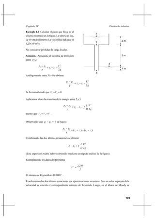 149
Diseño de tuberíasCapítulo IV
Ejemplo 4.6 Calcular el gasto que fluye en el
sistema mostrado en la figura. La tubería es lisa,
de 10 cm de diámetro. La viscosidad del agua es
1,25x10-6
m2
/s.
No considerar pérdidas de carga locales.
Solución. Aplicando el teorema de Bernoulli
entre 1 y 2
g
V
zz
pp
2
2
2
21
12
−−=
−
γ
Análogamente entre 3 y 4 se obtiene
g
V
zz
pp
2
2
3
34
43
−−=
−
γ
Se ha considerado que 041
== VV
Aplicamos ahora la ecuación de la energía entre 2 y 3
g
V
D
L
fzz
γ
pp
2
2
23
32
+−=
−
puesto que VVV == 32
.
Observando que =− 41 pp 0 se llega a
)()( 3421
32
zzzz
pp
−−−=
−
γ
Combinando las dos últimas ecuaciones se obtiene
g
V
D
L
fzz
2
2
41
=−
(Esta expresión podría haberse obtenido mediante un rápido análisis de la figura)
Reemplazando los datos del problema
f
V
289,22
=
El número de Reynolds es 80 000V .
Resolveremos las dos últimas ecuaciones por aproximaciones sucesivas. Para un valor supuesto de la
velocidad se calcula el correspondiente número de Reynolds. Luego, en el ábaco de Moody se
1
5 m
2 m
1 m
3
4
2
 