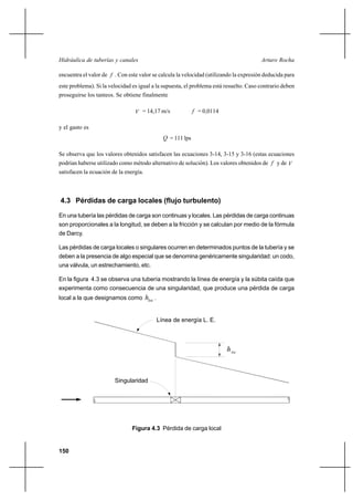 150
Arturo RochaHidráulica de tuberías y canales
encuentra el valor de f . Con este valor se calcula la velocidad (utilizando la expresión deducida para
este problema). Si la velocidad es igual a la supuesta, el problema está resuelto. Caso contrario deben
proseguirse los tanteos. Se obtiene finalmente
V = 14,17 m/s f = 0,0114
y el gasto es
Q = 111 lps
Se observa que los valores obtenidos satisfacen las ecuaciones 3-14, 3-15 y 3-16 (estas ecuaciones
podrían haberse utilizado como método alternativo de solución). Los valores obtenidos de f y de V
satisfacen la ecuación de la energía.
4.3 Pérdidas de carga locales (flujo turbulento)
En una tubería las pérdidas de carga son continuas y locales. Las pérdidas de carga continuas
son proporcionales a la longitud, se deben a la fricción y se calculan por medio de la fórmula
de Darcy.
Las pérdidas de carga locales o singulares ocurren en determinados puntos de la tubería y se
deben a la presencia de algo especial que se denomina genéricamente singularidad: un codo,
una válvula, un estrechamiento, etc.
En la figura 4.3 se observa una tubería mostrando la línea de energía y la súbita caída que
experimenta como consecuencia de una singularidad, que produce una pérdida de carga
local a la que designamos como loch .
Figura 4.3 Pérdida de carga local
Línea de energía L. E.
loc
h
Singularidad
 