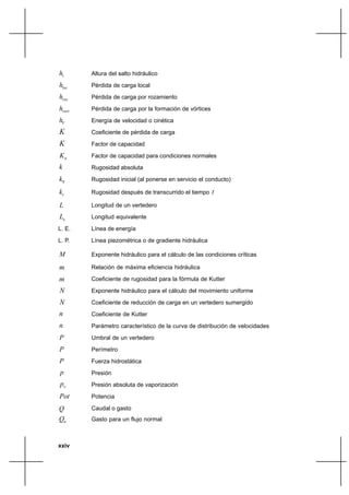 xxiv
ih Altura del salto hidráulico
loch Pérdida de carga local
rozh Pérdida de carga por rozamiento
vorth Pérdida de carga por la formación de vórtices
Vh Energía de velocidad o cinética
K Coeficiente de pérdida de carga
K Factor de capacidad
nK Factor de capacidad para condiciones normales
k Rugosidad absoluta
0k Rugosidad inicial (al ponerse en servicio el conducto)
tk Rugosidad después de transcurrido el tiempo t
L Longitud de un vertedero
eL Longitud equivalente
L. E. Línea de energía
L. P. Línea piezométrica o de gradiente hidráulica
M Exponente hidráulico para el cálculo de las condiciones críticas
m Relación de máxima eficiencia hidráulica
m Coeficiente de rugosidad para la fórmula de Kutter
N Exponente hidráulico para el cálculo del movimiento uniforme
N Coeficiente de reducción de carga en un vertedero sumergido
n Coeficiente de Kutter
n Parámetro característico de la curva de distribución de velocidades
P Umbral de un vertedero
P Perímetro
P Fuerza hidrostática
p Presión
vp Presión absoluta de vaporización
Pot Potencia
Q Caudal o gasto
nQ Gasto para un flujo normal
 