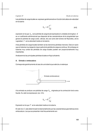 151
Diseño de tuberíasCapítulo IV
Las pérdidas de carga locales se expresan genéricamente en función de la altura de velocidad
en la tubería
g
V
Khloc
2
2
= (4-5)
expresión en la que loch es la pérdida de carga local expresada en unidades de longitud, K
es un coeficiente adimensional que depende de las características de la singularidad que
genera la pérdida de carga (codo, válvula, etc) así como del número de Reynolds y de la
rugosidad, V es la velocidad media en la tubería.
A las pérdidas de carga locales también se les denomina pérdidas menores. Esto en razón
que en tuberías muy largas la mayor parte de la pérdida de carga es continua. Sin embargo en
tuberías muy cortas las pérdidas de carga locales pueden ser proporcionalmente muy
importantes.
Analizaremos las principales pérdidas locales en flujo turbulento.
A. Entrada o embocadura
Corresponde genéricamente al caso de una tubería que sale de un estanque
A la entrada se produce una pérdida de carga loch originada por la contracción de la vena
líquida. Su valor se expresa por, (ec. 4-5),
g
V
Khloc
2
2
=
Expresión en la que V es la velocidad media en la tubería.
El valor de K esta determinado fundamentalmente por las características geométricas de la
embocadura. Las que se presentan más frecuentemente son
Entrada (embocadura)
 
