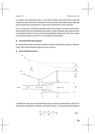 153
Diseño de tuberíasCapítulo IV
Los valores aquí presentados para K son valores medios, que pueden diferir según las
condiciones de las experiencias realizadas. Se observa que los valores sólo se hacen depender
da las características geométricas y no del número de Reynolds o de la rugosidad.
En una conducción normalmente se desea economizar energía. Conviene entonces dar a
estas entradas la forma más hidrodinámica posible. A modo de ejemplo cabe indicar que para
una velocidad media de 2,5 m/s en una tubería la pérdida de carga es de 0,159 m si la entrada
es con bordes agudos y sólo 0,013 m, si la entrada es acampanada.
B. Ensanchamiento del conducto
En ciertas conducciones es necesario cambiar la sección de la tubería y pasar a un diámetro
mayor. Este ensanchamiento puede ser brusco o gradual.
a) Ensanchamiento brusco
La pérdida de carga en el ensanchamiento brusco se calcula analíticamente a partir de la
ecuación de la cantidad de movimiento. Entre las secciones 1 y 2 la ecuación de la energía es
loch
γ
p
g
V
γ
p
g
V
++=+ 2
2
21
2
1
22
(4-6)
hloc
2
V
g
2
2 g
V 2
1 2
1
2
L. P.
L. E.
D2
A D
D1
B C
p2
p1
 