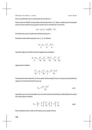 154
Arturo RochaHidráulica de tuberías y canales
Se ha considerado que el coeficiente de Coriolis es 1.
Para el volumen ABCD comprendido entre las secciones 1 y 2, debe cumplirse que la resultante
de las fuerzas exteriores es igual al cambio de la cantidad de movimiento.
)()( 12221 VVQApp −=− ρ
Considerando que el coeficiente de Boussinesq es 1.
Dividiendo esta última expresión por 2Aγ se obtiene
g
VV
g
Vpp 21
2
221
−=
−
γ
Haciendo algunas transformaciones algebraicas se llega a
g
V
g
V
g
VV
g
V
g
Vpp
222
2
22
2
1
2
121
2
2
2
221
−+−+=
−
γ
agrupando se obtiene,
g
VVp
g
Vp
g
V
2
)(
22
2
212
2
21
2
1 −
++=+
γγ
Comparando esta expresión con la ecuación de la energía (4-6) se concluye que la pérdida de
carga en el ensanchamiento brusco es
g
VV
hloc
2
)( 2
21 −
= (4-7)
expresión que se conoce también con el nombre de fórmula de Borda. Aplicándole la ecuación
de continuidad se obtiene
g
V
A
A
g
V
A
A
hloc
2
1
2
1
2
2
2
1
2
2
1
2
2
1






−=





−= (4-8)
Este resultado teórico está confirmado por los experimentos.
 