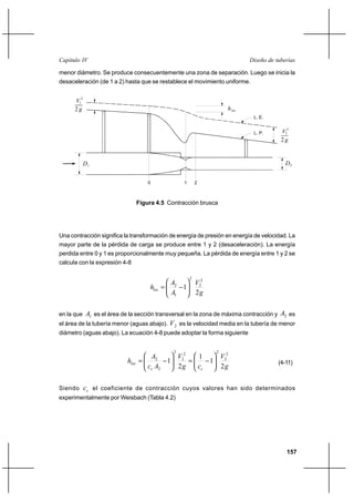 157
Diseño de tuberíasCapítulo IV
menor diámetro. Se produce consecuentemente una zona de separación. Luego se inicia la
desaceleración (de 1 a 2) hasta que se restablece el movimiento uniforme.
Una contracción significa la transformación de energía de presión en energía de velocidad. La
mayor parte de la pérdida de carga se produce entre 1 y 2 (desaceleración). La energía
perdida entre 0 y 1 es proporcionalmente muy pequeña. La pérdida de energía entre 1 y 2 se
calcula con la expresión 4-8
g
V
A
A
hloc
2
1
2
2
2
1
2






−=
en la que 1A es el área de la sección transversal en la zona de máxima contracción y 2A es
el área de la tubería menor (aguas abajo). 2V es la velocidad media en la tubería de menor
diámetro (aguas abajo). La ecuación 4-8 puede adoptar la forma siguiente
g
V
cg
V
Ac
A
h
cc
loc
2
1
1
2
1
2
2
2
2
2
2
2
2






−=





−= (4-11)
Siendo cc el coeficiente de contracción cuyos valores han sido determinados
experimentalmente por Weisbach (Tabla 4.2)
hloc2
V
g
2
1
D1 D2
L. E.
L. P.
2
V
2 g
2
0 1 2
Figura 4.5 Contracción brusca
 