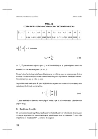 158
Arturo RochaHidráulica de tuberías y canales
TABLA 4.2
COEFICIENTES DE WEISBACH PARA CONTRACCIONES BRUSCAS
Si K
cc
=





−
2
1
1
, entonces
g
V
Khloc
2
2
2
= (4-12)
Si 12 / DD es cero esto significa que 2A es mucho menor que 1A y se interpreta como una
embocadura con bordes agudos )5,0( =K
Para el estrechamiento gradual la pérdida de carga es mínima, pues se reduce o casi elimina
la formación de vórtices, dado que el contorno sirve de guía o soporte a las líneas de corrientes.
Consideraremos que su valor es cero.
Según Idelchik el coeficiente K para la pérdida de carga en una contracción brusca se puede
calcular con la fórmula semiempírica














−=
2
1
2
1
2
1
D
D
K (4-13)
1D es el diámetro de la tubería mayor (aguas arriba) y 2D es el diámetro de la tubería menor
(aguas abajo).
D. Cambio de dirección
Un cambio de dirección significa una alteración en la distribución de velocidades. Se producen
zonas de separación del escurrimiento y de sobrepresión en el lado exterior. El caso más
importante es el codo de 90°. La pérdida de carga es
[ ]2
12 / DD 0 0,1 0,2 0,3 0,4 0,5 0,6 0,7 0,8 0,9 1
cc 0,586 0,624 0,632 0,643 0,659 0,681 0,712 0,755 0,813 0,892 1
 