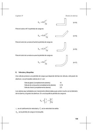 159
Diseño de tuberíasCapítulo IV
g
V
hloc
2
9,0
2
= (4-14)
Para el codo a 45° la pérdida de carga es
g
V
hloc
2
42,0
2
= (4-15)
Para el codo de curvatura fuerte la pérdida de carga es
g
V
hloc
2
75,0
2
= (4-16)
Para el codo de curvatura suave la pérdida de carga es
g
V
hloc
2
6,0
2
= (4-17)
E. Válvulas y Boquillas
Una válvula produce una pérdida de carga que depende del tipo de válvula y del grado de
abertura. Los principales valores de K son
Válvula globo (completamente abierta) 10
Válvula de compuerta (completamente abierta) 0,19
Válvula check (completamente abierta) 2,5
Los valores aquí señalados son meramente referenciales pues varían mucho con el diámetro
de la tubería y el grado de abertura. En una boquilla la pérdida de carga es
g
V
c
h S
v
loc
2
1
1 2
2 





−=
vc es el coeficiente de velocidad y SV es la velocidad de salida.
loch es la pérdida de carga en la boquilla.
 