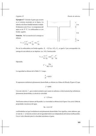 161
Diseño de tuberíasCapítulo IV
Ejemplo 4.7 Calcular el gasto que escurre
en el sistema mostrado en la figura. La
tubería es de fierro fundido bastante oxidado.
El diámetro es de 10 cm . La temperatura del
agua es de 25 °C. La embocadura es con
bordes agudos.
Solución. De la ecuación de la energía se
obtiene
g
V
K
g
V
K
g
V
D
L
f
222
7
2
2
2
1
2
++=
Por ser la embocadura con bordes agudos, 1K = 0,5 (ec. 4-5), 2K es igual a 1 por corresponder a la
entrega de una tubería en un depósito. (ec. 4-9). Sustituyendo
g
V
g
V
g
V
f
22
5,0
21,0
6
7
222
++=
Operando,
5,160
142
+
=
f
g
V
La rugosidad se obtiene de la Tabla 2.1. Luego,
015,0=
D
k
Si suponemos turbulencia plenamente desarrollada, se obtiene en el ábaco de Moody (Figura 4.2) que
f =0,044
Con este valor de f , que es todavía tentativo por cuanto no sabemos si efectivamente hay turbulencia
plenamente desarrollada, se calcula la velocidad.
V = 5,76 m/s
Verificamos ahora el número de Reynolds. La viscosidad se obtiene de la Figura 1.8a o de la Tabla de
propiedades mecánicas del agua.
5
104,6Re ×=
confirmándose así que la turbulencia está plenamente desarrollada. Esto significa, como sabemos, que
el valor de f es función exclusiva de la rugosidad relativa (es independiente del número de Reynolds).
Con el valor obtenido para la velocidad calculamos el gasto.
5 m
2 m
1 m
 