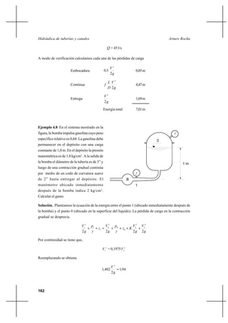 162
Arturo RochaHidráulica de tuberías y canales
Q = 45 l/s
A modo de verificación calculamos cada una de las pérdidas de carga
Embocadura
g
V
,
2
50
2
0,85m
Continua
g
V
D
L
f
2
2
4,47m
Entrega
g
V
2
2
1,69m
Energía total 7,01m
Ejemplo 4.8 En el sistema mostrado en la
figura, la bomba impulsa gasolina cuyo peso
específico relativo es 0,68. La gasolina debe
permanecer en el depósito con una carga
constante de 1,0 m. En el depósito la presión
manométrica es de 1,8 kg/cm2
. A la salida de
la bomba el diámetro de la tubería es de 3” y
luego de una contracción gradual continúa
por medio de un codo de curvatura suave
de 2” hasta entregar al depósito. El
manómetro ubicado inmediatamente
después de la bomba indica 2 kg/cm2
.
Calcular el gasto.
Solución. Planteamos la ecuación de la energía entre el punto 1 (ubicado inmediatamente después de
la bomba) y el punto 0 (ubicado en la superficie del líquido). La pérdida de carga en la contracción
gradual se desprecia.
g
V
g
V
Kz
γ
p
g
V
z
γ
p
g
V
2222
2
2
2
2
0
0
2
0
1
1
2
1
++++=++
Por continuidad se tiene que,
2
1V =0,1975 2
2V
Reemplazando se obtiene
94,1
2
402,1
2
=
g
V
1 m
B
0
1
 