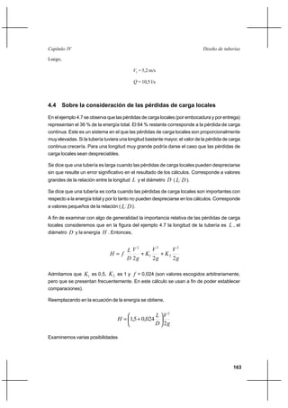 163
Diseño de tuberíasCapítulo IV
Luego,
2V = 5,2 m/s
Q = 10,5 l/s
4.4 Sobre la consideración de las pérdidas de carga locales
En el ejemplo 4.7 se observa que las pérdidas de carga locales (por embocadura y por entrega)
representan el 36 % de la energía total. El 64 % restante corresponde a la pérdida de carga
continua. Este es un sistema en el que las pérdidas de carga locales son proporcionalmente
muy elevadas. Si la tubería tuviera una longitud bastante mayor, el valor de la pérdida de carga
continua crecería. Para una longitud muy grande podría darse el caso que las pérdidas de
carga locales sean despreciables.
Se dice que una tubería es larga cuando las pérdidas de carga locales pueden despreciarse
sin que resulte un error significativo en el resultado de los cálculos. Corresponde a valores
grandes de la relación entre la longitud L y el diámetro D ( DL ).
Se dice que una tubería es corta cuando las pérdidas de carga locales son importantes con
respecto a la energía total y por lo tanto no pueden despreciarse en los cálculos. Corresponde
a valores pequeños de la relación ( DL ).
A fin de examinar con algo de generalidad la importancia relativa de las pérdidas de carga
locales consideremos que en la figura del ejemplo 4.7 la longitud de la tubería es L , el
diámetro D y la energía H . Entonces,
g
V
K
g
V
K
g
V
D
L
fH
222
2
2
2
1
2
++=
Admitamos que 1K es 0,5, 2K es 1 y f = 0,024 (son valores escogidos arbitrariamente,
pero que se presentan frecuentemente. En este cálculo se usan a fin de poder establecer
comparaciones).
Reemplazando en la ecuación de la energía se obtiene,
g
V
D
L
H
2
024,05,1
2






+=
Examinemos varias posibilidades
 