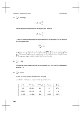 164
Arturo RochaHidráulica de tuberías y canales
a)
D
L
= 100, luego
g
V
H
2
9,3
2
1
=
Pero si despreciamos las pérdidas de carga locales, entonces
g
V
H
2
4,2
2
2
=
La relación entre las velocidades calculadas, según que se desprecie o no, las pérdidas
de carga locales, sería
27,1
4,2
9,3
=
Luego el error en el cálculo de la velocidad sería del 27 %. Evidentemente esto significa
que al despreciar las pérdidas de carga locales la velocidad obtenida en los cálculos es
27 % mayor que la que se obtendría de haberlas considerado.
b)
D
L
= 1 000
Siguiendo el mismo procedimiento se encuentra que el error en el cálculo de la velocidad
sería del 3 %
c)
D
L
= 10 000
El error en el cálculo de la velocidad sería del 0,3 %
Los cálculos anteriores se expresan en el siguiente cuadro.
DL / (con loch ) (sin loch ) 12 /VV Error
100
1 000
10 000
1,5 + 2,4
1,5 + 24
1,5 + 240
2,4
24
240
1,27
1,03
1,003
27 %
3 %
0,3 %
 