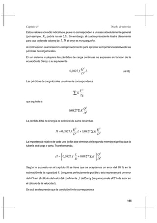 165
Diseño de tuberíasCapítulo IV
Estos valores son sólo indicativos, pues no corresponden a un caso absolutamente general
(por ejemplo, 1K podría no ser 0,5). Sin embargo, el cuadro precedente ilustra claramente
para que orden de valores de DL el error es muy pequeño.
A continuación examinaremos otro procedimiento para apreciar la importancia relativa de las
pérdidas de carga locales.
En un sistema cualquiera las pérdidas de carga continuas se expresan en función de la
ecuación de Darcy, o su equivalente
L
D
Q
f 5
2
0827,0 (4-18)
Las pérdidas de carga locales usualmente corresponden a
∑ 2g
2
V
K
que equivale a
4
2
0827,0
D
Q
K∑
La pérdida total de energía es entonces la suma de ambas
4
2
5
2
0827,00827,0
D
Q
KL
D
Q
fH ∑+=
La importancia relativa de cada uno de los dos términos del segundo miembro significa que la
tubería sea larga o corta. Transformando,
4
2
082700827,0
D
Q
K,
D
L
fH 





∑+=
Según lo expuesto en el capítulo III se tiene que se aceptamos un error del 20 % en la
estimación de la rugosidad k (lo que es perfectamente posible), esto representará un error
del 4 % en el cálculo del valor del coeficiente f de Darcy (lo que equivale al 2 % de error en
el cálculo de la velocidad).
De acá se desprende que la condición límite corresponde a
 