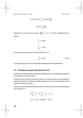 166
Arturo RochaHidráulica de tuberías y canales
4 % de ∑= K,
D
L
f, 0827008270
∑= K
D
L
f,040
Examinemos el mismo sistema anterior ( ∑ == y 024,05,1 fK ). Reemplazando se
obtiene,
=
D
L
1 562,5
≈
D
L
1 500
En lo sucesivo se considerará, para fines prácticos, que si
>
D
L
1 500 (4-19)
la tubería es larga y por lo tanto las pérdidas de carga locales son despreciables.
4.5 Pérdidas de carga locales (flujo laminar)
Por lo general en el flujo laminar las perdidas de carga locales son muy pequeñas comparadas
con las pérdidas de carga continuas.
Empecemos por examinar la pérdida de carga en un caso particular que es suceptible de
tratamiento analítico. Se trata de la pérdida de carga que ocurre en una expansión brusca
(ensanchamiento del conducto).
Tal como se mostró en la figura del ensanchamiento brusco, las dos ecuaciones fundamentales
para el cálculo son
lochz
γ
p
g
V
γ
p
g
V
+++=+ 2
2
2
2
2
1
2
1
1
22
αα
( ) ( )1122221 VVQApp ββρ −=−
 