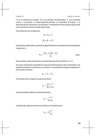 167
Diseño de tuberíasCapítulo IV
α es el coeficiente de Coriolis, β es el coeficiente de Boussinesq, V es la velocidad
media, p es la presión, γ el peso específico del fluido, ρ su densidad, Q el gasto, A el
área de la sección transversal. Los subíndices 1 corresponden al tramo ubicado aguas arriba
y los subíndices 2 al tramo ubicado aguas abajo.
Para el flujo laminar consideramos
221 ==αα
3/421 == ββ
Haciendo las sustituciones y operando se llega finalmente a la expresión que da la pérdida de
carga local loch
( )( )
g
VVVV
hloc
3
3 2121 −−
= (4-20)
Esta expresión puede compararse con la obtenida para el flujo turbulento, ec. 4-7.
En el caso más general una pérdida de carga local está formada por dos componentes: a) la
pérdida de energía por rozamiento con el contorno, b) la pérdida de energía por disipación en
la formación de vórtices
vortrozloc hhh +=
Para el flujo laminar, (según ecuaciones de Darcy)
g
V
D
L
hroz
2Re
64 2
=
que para longitud y diámetro constante equivale a
g
VA
hroz
2Re
2
=
La pérdida de carga por formación de vórtices se considera que es
g
V
Bhvort
2
2
=
 