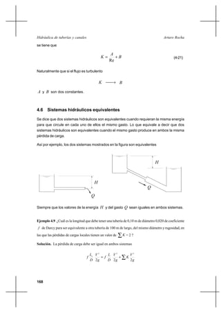 168
Arturo RochaHidráulica de tuberías y canales
se tiene que
B
A
K +=
Re
(4-21)
Naturalmente que si el flujo es turbulento
K → B
A y B son dos constantes.
4.6 Sistemas hidráulicos equivalentes
Se dice que dos sistemas hidráulicos son equivalentes cuando requieran la misma energía
para que circule en cada uno de ellos el mismo gasto. Lo que equivale a decir que dos
sistemas hidráulicos son equivalentes cuando el mismo gasto produce en ambos la misma
pérdida de carga.
Así por ejemplo, los dos sistemas mostrados en la figura son equivalentes
Siempre que los valores de la energía H y del gasto Q sean iguales en ambos sistemas.
Ejemplo 4.9 ¿Cuál es la longitud que debe tener una tubería de 0,10 m de diámetro 0,020 de coeficiente
f de Darcy para ser equivalente a otra tubería de 100 m de largo, del mismo diámetro y rugosidad, en
las que las pérdidas de cargas locales tienen un valor de ∑K = 2 ?
Solución. La pérdida de carga debe ser igual en ambos sistemas
∑+=
g
V
K
g
V
D
L
f
g
V
D
L
f e
222
222
H
Q
Q
H
 