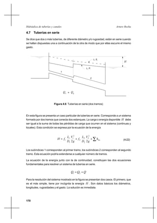 170
Arturo RochaHidráulica de tuberías y canales
4.7 Tuberías en serie
Se dice que dos o más tuberías, de diferente diámetro y/o rugosidad, están en serie cuando
se hallan dispuestas una a continuación de la otra de modo que por ellas escurre el mismo
gasto.
En esta figura se presenta un caso particular de tuberías en serie. Corresponde a un sistema
formado por dos tramos que conecta dos estanques. La carga o energía disponible H debe
ser igual a la suma de todas las pérdidas de carga que ocurren en el sistema (continuas y
locales). Esta condición se expresa por la ecuación de la energía
∑++= loch
g
V
D
L
f
g
V
D
L
fH
22
2
2
2
2
2
2
1
1
1
1 (4-22)
Los subíndices 1 corresponden al primer tramo, los subíndices 2 corresponden al segundo
tramo. Esta ecuación podría extenderse a cualquier número de tramos.
La ecuación de la energía junto con la de continuidad, constituyen las dos ecuaciones
fundamentales para resolver un sistema de tuberías en serie.
QQQ == 21
Para la resolución del sistema mostrado en la figura se presentan dos casos. El primero, que
es el más simple, tiene por incógnita la energía H . Son datos básicos los diámetros,
longitudes, rugosidades y el gasto. La solución es inmediata.
H
Q
L. E.
L. P.
1
2
1
Q2=
Figura 4.6 Tuberías en serie (dos tramos)
 