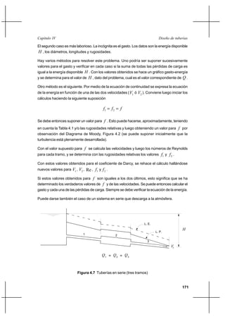 171
Diseño de tuberíasCapítulo IV
El segundo caso es más laborioso. La incógnita es el gasto. Los datos son la energía disponible
H , los diámetros, longitudes y rugosidades.
Hay varios métodos para resolver este problema. Uno podría ser suponer sucesivamente
valores para el gasto y verificar en cada caso si la suma de todas las pérdidas de carga es
igual a la energía disponible H . Con los valores obtenidos se hace un gráfico gasto-energía
y se determina para el valor de H , dato del problema, cual es el valor correspondiente de Q .
Otro método es el siguiente. Por medio de la ecuación de continuidad se expresa la ecuación
de la energía en función de una de las dos velocidades ( 1V ó 2V ). Conviene luego iniciar los
cálculos haciendo la siguiente suposición
fff == 21
Se debe entonces suponer un valor para f . Esto puede hacerse, aproximadamente, teniendo
en cuenta la Tabla 4.1 y/o las rugosidades relativas y luego obteniendo un valor para f por
observación del Diagrama de Moody, Figura 4.2 (se puede suponer inicialmente que la
turbulencia está plenamente desarrollada).
Con el valor supuesto para f se calcula las velocidades y luego los números de Reynolds
para cada tramo, y se determina con las rugosidades relativas los valores 1f y 2f .
Con estos valores obtenidos para el coeficiente de Darcy, se rehace el cálculo hallándose
nuevos valores para 1V , 2V , Re , 1f y 2f .
Si estos valores obtenidos para f son iguales a los dos últimos, esto significa que se ha
determinado los verdaderos valores de f y de las velocidades. Se puede entonces calcular el
gasto y cada una de las pérdidas de carga. Siempre se debe verificar la ecuación de la energía.
Puede darse también el caso de un sistema en serie que descarga a la atmósfera.
H
Q
L. E.
L. P.
1 2
1
Q2=
3
3
Q=
Vs
Figura 4.7 Tuberías en serie (tres tramos)
 