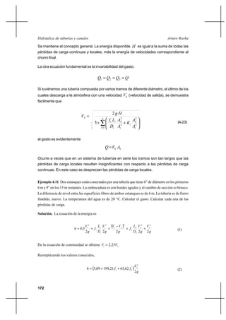 172
Arturo RochaHidráulica de tuberías y canales
Se mantiene el concepto general. La energía disponible H es igual a la suma de todas las
pérdidas de carga continuas y locales, más la energía de velocidades correspondiente al
chorro final.
La otra ecuación fundamental es la invariabilidad del gasto.
QQQQ === 321
Si tuviéramos una tubería compuesta por varios tramos de diferente diámetro, el último de los
cuales descarga a la atmósfera con una velocidad SV (velocidad de salida), se demuestra
fácilmente que
∑=






++
= n
i i
S
i
i
S
i
ii
S
A
A
K
A
A
D
Lf
Hg
V
1
2
2
2
2
2
1 (4-23)
el gasto es evidentemente
SS AVQ =
Ocurre a veces que en un sistema de tuberías en serie los tramos son tan largos que las
pérdidas de carga locales resultan insignificantes con respecto a las pérdidas de carga
continuas. En este caso se desprecian las pérdidas de carga locales.
Ejemplo 4.11 Dos estanques están conectados por una tubería que tiene 6” de diámetro en los primeros
6 m y 9”en los 15 m restantes. La embocadura es con bordes agudos y el cambio de sección es brusco.
La diferencia de nivel entre las superficies libres de ambos estanques es de 6 m. La tubería es de fierro
fundido, nuevo. La temperatura del agua es de 20 °C. Calcular el gasto. Calcular cada una de las
pérdidas de carga.
Solución. La ecuación de la energía es
( )
g
V
g
V
D
L
f
g
VV
g
V
D
L
f
g
V
22222
5,06
2
2
2
2
2
2
2
2
21
2
1
1
1
1
2
1
++
−
++= (1)
De la ecuación de continuidad se obtiene 21 25,2 VV =
Reemplazando los valores conocidos,
( )
g
V
ff
2
62,6521,19909,56
2
2
21
++= (2)
 