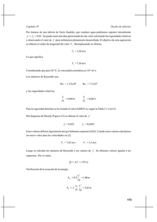 173
Diseño de tuberíasCapítulo IV
Por tratarse de una tubería de fierro fundido, que conduce agua podríamos suponer inicialmente
02,021
== ff . Se puede tener una idea aproximada de este valor calculando las rugosidades relativas
y observando el valor de f para turbulencia plenamente desarrollada. El objetivo de esta suposición
es obtener el orden de magnitud del valor 2V . Reemplazando se obtiene,
2V = 3,36 m/s
Lo que significa
1V = 7,56 m/s
Considerando que para 20 °C, la viscosidad cinemática es 10-6
m2
/s.
Los números de Reynolds son,
1Re = 1,15x106
2Re = 7,7x105
y las rugosidades relativas,
1D
k
= 0,0016
2D
k
= 0,0011
Para la rugosidad absoluta se ha tomado el valor 0,00025 m, según la Tabla 2.1 o la 4.4.
Del diagrama de Moody (Figura 4.2) se obtiene el valor de f
1f = 0,022 2f = 0,0205
Estos valores difieren ligeramente del que habíamos supuesto (0,02). Usando estos valores calculamos
un nuevo valor para las velocidades en (2)
1V = 7,42 m/s 2V = 3,3 m/s
Luego se calculan los números de Reynolds y los valores de f . Se obtienen valores iguales a los
supuestos. Por lo tanto,
== 11VAQ 135 l/s
Verificación de la ecuación de la energía
==
g
V
hloc
2
5,0
2
1
1,40m
==
g
V
D
L
fhf
2
2
1
1
1
11
2,43m
 