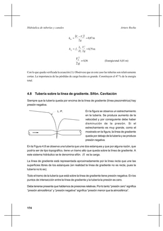 174
Arturo RochaHidráulica de tuberías y canales
( ) =
−
=
g
VV
hloc
2
2
21
0,87m
==
g
V
D
L
fhf
2
2
2
2
2
22
0,75m
=
g
V
2
2
2
0,56 (Energía total: 6,01 m)
Con lo que queda verificada la ecuación (1). Obsérvese que en este caso las tuberías son relativamente
cortas. La importancia de las pérdidas de carga locales es grande. Constituyen el 47 % de la energía
total.
4.8 Tubería sobre la línea de gradiente. Sifón. Cavitación
Siempre que la tubería queda por encima de la línea de gradiente (línea piezométrica) hay
presión negativa.
En la figura se observa un estrechamiento
en la tubería. Se produce aumento de la
velocidad y por consiguiente debe haber
disminución de la presión. Si el
estrechamiento es muy grande, como el
mostrado en la figura, la línea de gradiente
queda por debajo de la tubería y se produce
presión negativa.
En la Figura 4.8 se observa una tubería que une dos estanques y que por alguna razón, que
podría ser de tipo topográfico, tiene un tramo alto que queda sobre la línea de gradiente. A
este sistema hidráulico se le denomina sifón. H es la carga.
La línea de gradiente está representada aproximadamente por la línea recta que une las
superficies libres de los estanques (en realidad la línea de gradiente no es recta, pues la
tubería no lo es).
Todo el tramo de la tubería que está sobre la línea de gradiente tiene presión negativa. En los
puntos de intersección entre la línea de gradiente y la tubería la presión es cero.
Debe tenerse presente que hablamos de presiones relativas. Por lo tanto “presión cero” significa
“presión atmosférica” y “presión negativa” significa “presión menor que la atmosférica”.
L. P.
 
