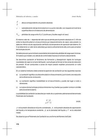 176
Arturo RochaHidráulica de tuberías y canales
γ
p
: altura correspondiente a la presión absoluta
z : sobreelevación del eje de la tubería en su punto más alto, con respecto al nivel de la
superficie libre en el reservorio de alimentación
ACfh : pérdidas de carga entre A y C (continuas y locales según el caso)
El máximo valor de z depende del valor que se admite para la presión absoluta en C. A fin de
evitar la discontinuidad en el escurrimiento por desprendimiento de vapor, esta presión no
debe ser inferior a la de vaporización del fluido a la temperatura de operación del sistema. En
C se debe tener un valor de la velocidad que sea lo suficientemente alto como para arrastrar
las burbujas de aire.
Se debe procurar que en el tramo ascendente de la tubería las pérdidas de carga sean mínimas.
Si hubiera que instalar una válvula de control debe hacerse en el tramo descendente.
Se denomina cavitación al fenómeno de formación y desaparición rápida de burbujas
(cavidades) de vapor en el seno del líquido. Las burbujas se forman en las zonas de reducción
de presión. Al ser conducidas a zonas de mayor presión explotan provocando un ruido
característico.
En un sistema hidráulico debe evitarse la aparición de cavitación por las siguientes razones
a) La cavitación significa una discontinuidad en el escurrimiento y por lo tanto una reducción
de la eficiencia de conducción.
b) La cavitación significa inestabilidad en el escurrimiento y puede dar lugar a ruido o
vibraciones.
c) La ruptura de las burbujas produce tensiones muy fuertes que pueden conducir a la falla
estructural de la tubería.
La posibilidad de cavitación se describe por medio de un parámetro adimensional denominado
Parámetro de Cavitación
22
/Vρ
pp v−
(4-24)
p es la presión absoluta en el punto considerado, vp es la presión absoluta de vaporización
del líquido a la temperatura existente, ρ es la densidad del líquido y V es la velocidad
media.
Se observa que el Parámetro de Cavitación es una forma del Número de Euler.
 