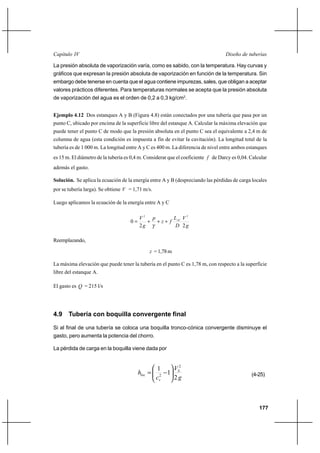 177
Diseño de tuberíasCapítulo IV
La presión absoluta de vaporización varía, como es sabido, con la temperatura. Hay curvas y
gráficos que expresan la presión absoluta de vaporización en función de la temperatura. Sin
embargo debe tenerse en cuenta que el agua contiene impurezas, sales, que obligan a aceptar
valores prácticos diferentes. Para temperaturas normales se acepta que la presión absoluta
de vaporización del agua es el orden de 0,2 a 0,3 kg/cm2
.
Ejemplo 4.12 Dos estanques A y B (Figura 4.8) están conectados por una tubería que pasa por un
punto C, ubicado por encima de la superficie libre del estanque A. Calcular la máxima elevación que
puede tener el punto C de modo que la presión absoluta en el punto C sea el equivalente a 2,4 m de
columna de agua (esta condición es impuesta a fin de evitar la cavitación). La longitud total de la
tubería es de 1 000 m. La longitud entre A y C es 400 m. La diferencia de nivel entre ambos estanques
es 15 m. El diámetro de la tubería es 0,4 m. Considerar que el coeficiente f de Darcy es 0,04. Calcular
además el gasto.
Solución. Se aplica la ecuación de la energía entre A y B (despreciando las pérdidas de carga locales
por se tubería larga). Se obtiene V = 1,71 m/s.
Luego aplicamos la ecuación de la energía entre A y C
g
V
D
L
fz
p
g
V AC
22
0
22
+++=
γ
Reemplazando,
z =1,78m
La máxima elevación que puede tener la tubería en el punto C es 1,78 m, con respecto a la superficie
libre del estanque A.
El gasto es Q = 215 l/s
4.9 Tubería con boquilla convergente final
Si al final de una tubería se coloca una boquilla tronco-cónica convergente disminuye el
gasto, pero aumenta la potencia del chorro.
La pérdida de carga en la boquilla viene dada por
g
V
c
h S
v
loc
2
1
1 2
2 





−= (4-25)
 